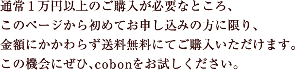 通常1万円以上のご購入が必要なところ、このページから初めてお申し込みの方に限り金額にかかわらず送料無料にてご購入いただけます。この機会にぜひ、cobonをお試しください。