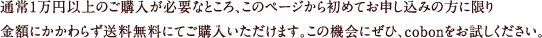 通常1万円以上のご購入が必要なところ、このページから初めてお申し込みの方に限り金額にかかわらず送料無料にてご購入いただけます。この機会にぜひ、cobonをお試しください。