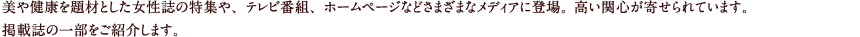 美や健康を題材とした女性誌の特集や、テレビ番組、ホームページなどさまざまなメディアに登場。 高い関心が寄せられています。掲載誌の一部をご紹介します。