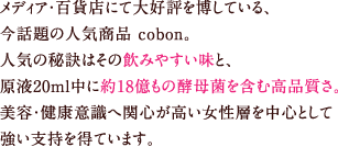 メディア・百貨店にて大好評を博している、今話題の人気商品cobon。
		人気の秘訣はその飲みやすい味と、原液20ｍｌ中に約18億もの酵母菌を含む高品質さ。美容・健康意識へ関心が高い女性層を中心として強い支持を得ています。